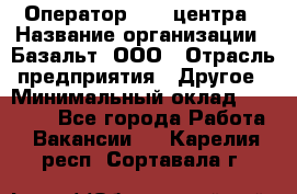 Оператор Call-центра › Название организации ­ Базальт, ООО › Отрасль предприятия ­ Другое › Минимальный оклад ­ 22 000 - Все города Работа » Вакансии   . Карелия респ.,Сортавала г.